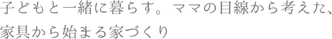 子どもと一緒に暮らす。ママの目線から考えた、家具から始まる家づくり