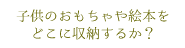 子供のおもちゃや絵本をどこに収納するか？